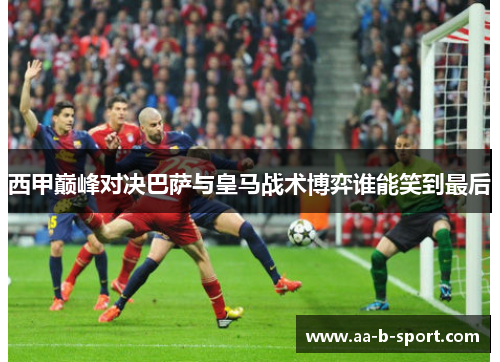 西甲巅峰对决巴萨与皇马战术博弈谁能笑到最后