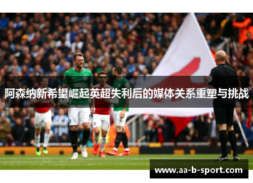 阿森纳新希望崛起英超失利后的媒体关系重塑与挑战 阿森纳新希望崛起英超失利后的媒体关系重塑与挑战