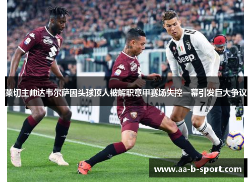莱切主帅达韦尔萨因头球顶人被解职意甲赛场失控一幕引发巨大争议