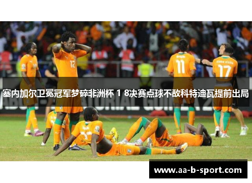 塞内加尔卫冕冠军梦碎非洲杯 1 8决赛点球不敌科特迪瓦提前出局