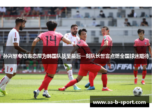 孙兴慜专访表态愿为韩国队战至最后一刻队长誓言点燃全国球迷期待